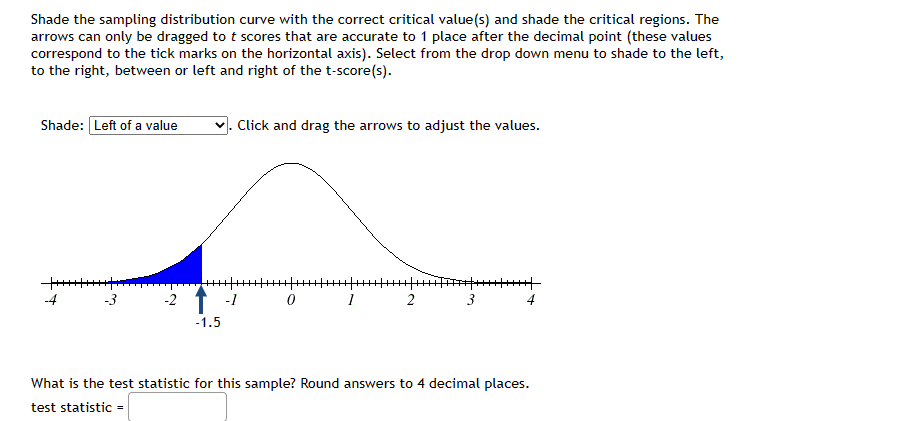 Shade the sampling distribution curve with the correct critical value(s) and shade the critical regions. The
arrows can only be dragged to t scores that are accurate to 1 place after the decimal point (these values
correspond to the tick marks on the horizontal axis). Select from the drop down menu to shade to the left,
to the right, between or left and right of the t-score(s).
Shade: Left of a value
+++++++
-2
-1.5
Click and drag the arrows to adjust the values.
-1
0
1
2
3
******|
What is the test statistic for this sample? Round answers to 4 decimal places.
test statistic =