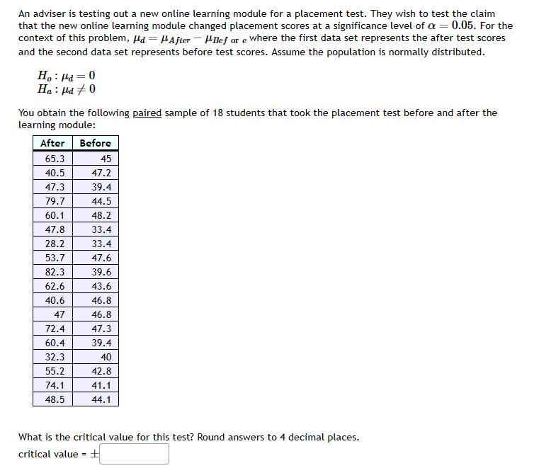 An adviser is testing out a new online learning module for a placement test. They wish to test the claim
that the new online learning module changed placement scores at a significance level of α = 0.05. For the
context of this problem, d = μAfter - Bef or e where the first data set represents the after test scores
and the second data set represents before test scores. Assume the population is normally distributed.
Ho: Pd=0
Ha: pd #0
You obtain the following paired sample of 18 students that took the placement test before and after the
learning module:
After Before
65.3
40.5
47.3
79.7
60.1
47.8
28.2
53.7
82.3
62.6
40.6
47
72.4
60.4
32.3
55.2
74.1
48.5
45
47.2
39.4
44.5
48.2
33.4
33.4
47.6
39.6
43.6
46.8
46.8
47.3
39.4
40
42.8
41.1
44.1
What is the critical value for this test? Round answers to 4 decimal places.
critical value = ±