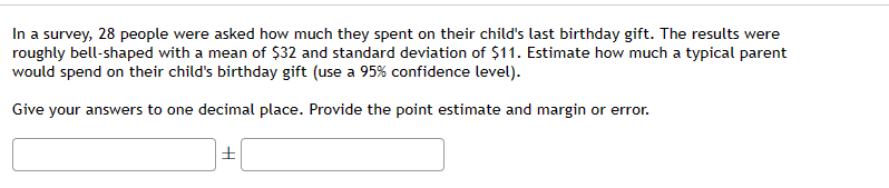 In a survey, 28 people were asked how much they spent on their child's last birthday gift. The results were
roughly bell-shaped with a mean of $32 and standard deviation of $11. Estimate how much a typical parent
would spend on their child's birthday gift (use a 95% confidence level).
Give your answers to one decimal place. Provide the point estimate and margin or error.
±