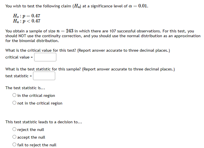 ## Hypothesis Testing at Significance Level α = 0.01

### Claim to be Tested:
You wish to test the following claim (\(H_a\)) at a significance level of \(\alpha = 0.01\):
- Null Hypothesis (\(H_0\)): \( p = 0.47 \)
- Alternative Hypothesis (\(H_a\)): \( p < 0.47 \)

### Sample Data:
You obtain a sample of size \( n = 243 \) in which there are 107 successful observations. For this test, you should NOT use the continuity correction, and you should use the normal distribution as an approximation for the binomial distribution.

### Questions and Calculations:
1. **What is the critical value for this test?**  
   (Report answer accurate to three decimal places.)  
   - critical value = ___________

2. **What is the test statistic for this sample?**  
   (Report answer accurate to three decimal places.)  
   - test statistic = ___________

### Decision Making:
- **The test statistic is...**
  - \( \circ \) in the critical region
  - \( \circ \) not in the critical region

- **This test statistic leads to a decision to...**
  - \( \circ \) reject the null
  - \( \circ \) accept the null
  - \( \circ \) fail to reject the null