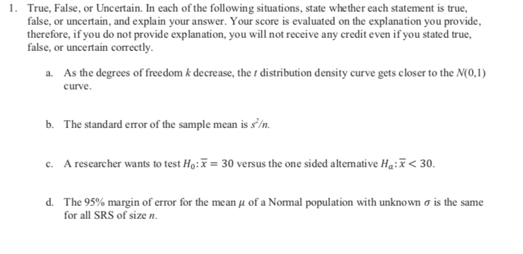 True, False, or Uncertain. In each of the following situations, state whether each statement is true,
false, or uncertain, and explain your answer. Your score is evaluated on the explanation you provide,
therefore, if you do not provide explanation, you will not receive any credit even if you stated true,
false, or uncertain correctly
1.
As the degrees of freedom k decrease, the t distribution density curve gets closer to the N(0,1)
a.
curve.
The standard error of the sample mean is s/n
b.
A researcher wants to test Ho:
= 30 versus the one sided alternative Ha:x< 30
c.
d.
The 95% margin of error for the mean u of a Normal population with unknown o is the same
for all SRS of size n.
