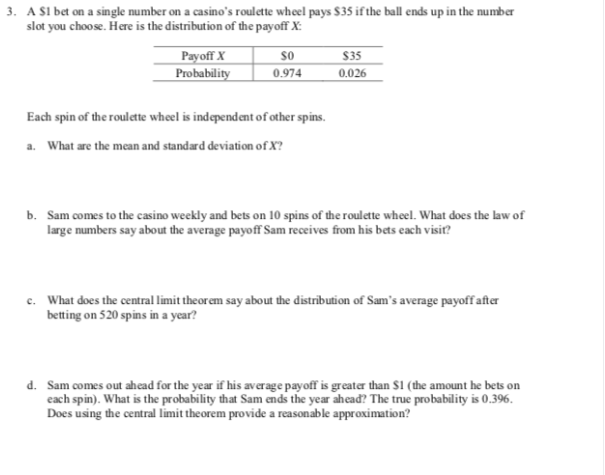 3.
A SI bet on a single number on a casino's roul ette wheel pays $35 ifthe ball ends up in the number
slot you choose. Here is the distribution of the payoff X:
$35
0.026
Рayoff X
Probability
0.974
Each spin of the roulette wheel is independent of other spins
What are the mean and standard deviation of X?
a.
Sam comes to the casino weekly and bets on 10 spins of the roul ette whel. What does the law of
large numbers say about the average payoff Sam receives from his bets cach visiť?
b.
What does the central limit the or em say about the distribution of Sam's average payoff after
betting on 520 spins in a year?
c.
Sam comes out ahead for the year if his average payoff is greater than $1 (the amount he bets on
each spin). What is the probability that Sam ends the year ahead? The true probability is 0.396.
Does using the central limit the orem provide a reasonable approximation?
d.
