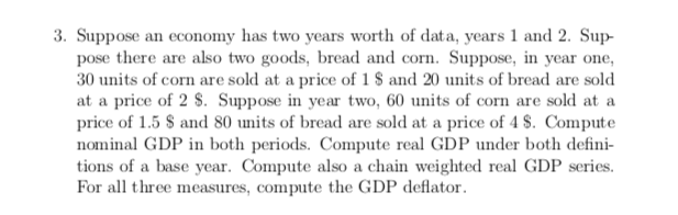 3. Suppose an economy has two years worth of data, years 1 and 2. Sup-
pose there are also two goods, bread and corn. Suppose, in year one,
30 units of corn are sold at a price of 1 $ and 20 units of bread are sold
at a price of 2 S. Suppose in year two, 60 units of corn are sold at a
price of 1.5 $ and 80 units of bread are sold at a price of 4 $. Compute
nominal GDP in both periods. Compute real GDP under both defini
tions of a base year. Compute also a chain weighted real GDP series.
For all three measures, compute the GDP deflator
