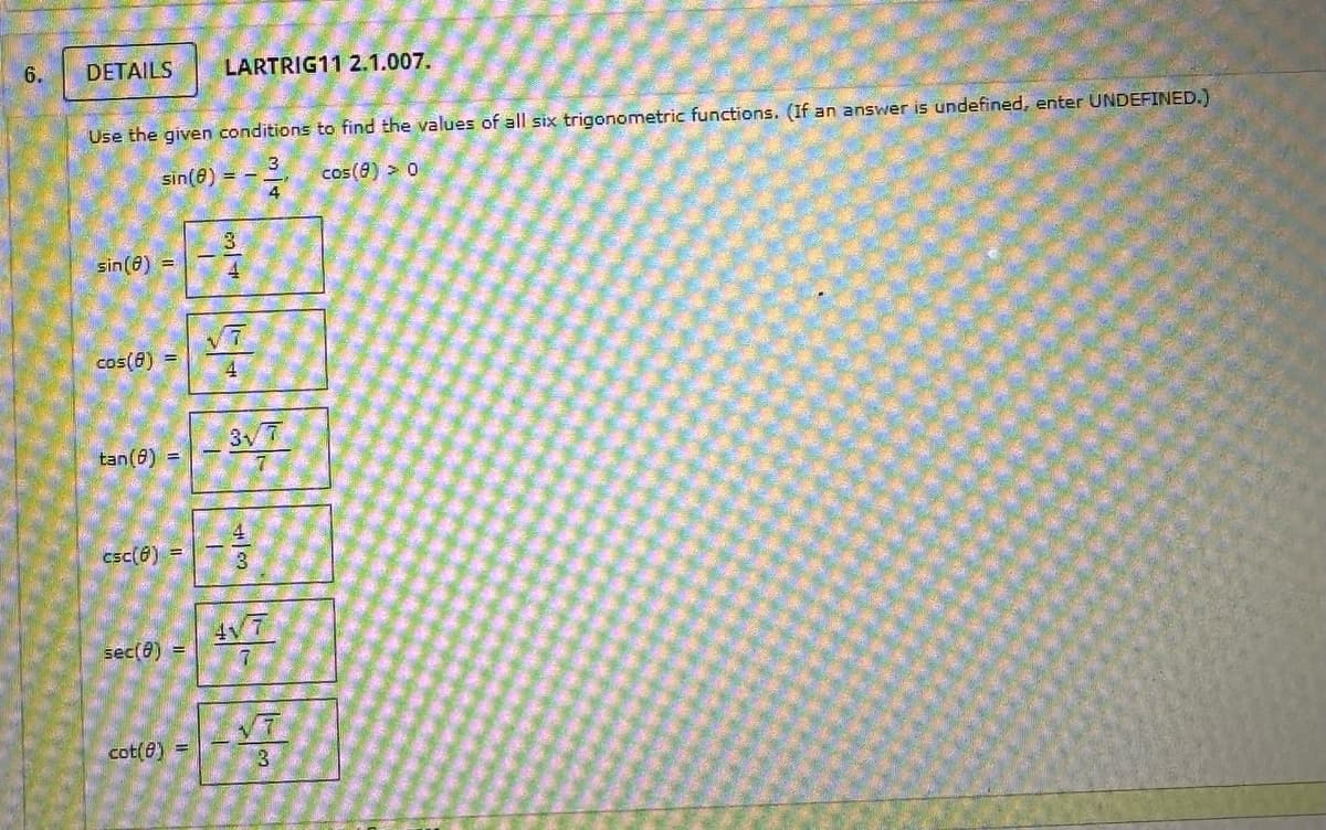 6.
DETAILS LARTRIG11 2.1.007.
Use the given conditions to find the values of all six trigonometric functions. (If an answer is undefined, enter UNDEFINED.)
3
sin(8)
cos (8) > 0
sin (8) =
cos(8) =
tan(8) =
csc(8) =
sec(8) =
cot(0) =
3
4
4
3√7
417
7
√7
3