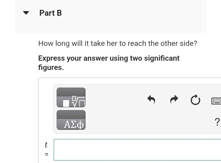 Part B
How long will it take her to reach the other side?
Express your answer using two significant
figures.
t
=
||
ΑΣΦ
?