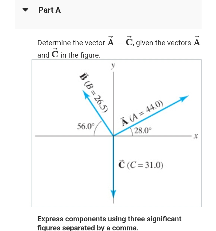 Part A
Determine the vector A - C, given the vectors A
and C in the figure.
B (B=26.5)
56.0°
Ã (A = 44.0)
28.0°
C(C= 31.0)
Express components using three significant
figures separated by a comma.
X