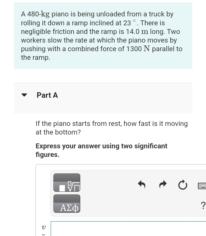 A 480-kg piano is being unloaded from a truck by
rolling it down a ramp inclined at 23 °. There is
negligible friction and the ramp is 14.0 m long. Two
workers slow the rate at which the piano moves by
pushing with a combined force of 1300 N parallel to
the ramp.
Part A
If the piano starts from rest, how fast is it moving
at the bottom?
Express your answer using two significant
figures.
V
ΑΣΦ
Ć
?