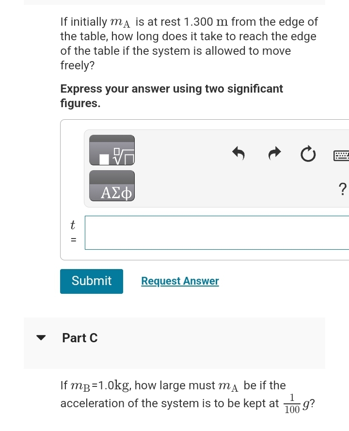 If initially ma is at rest 1.300 m from the edge of
the table, how long does it take to reach the edge
of the table if the system is allowed to move
freely?
Express your answer using two significant
figures.
t
||
=
ΑΣΦ
Submit
Part C
Request Answer
If mp=1.0kg, how large must ma be if the
acceleration of the system is to be kept at
Ć
100
*g?
?