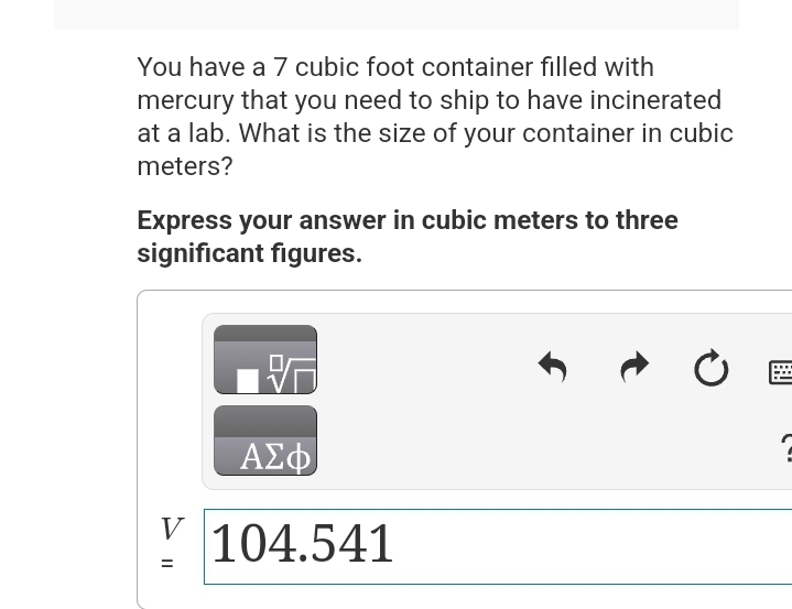 You have a 7 cubic foot container filled with
mercury that you need to ship to have incinerated
at a lab. What is the size of your container in cubic
meters?
Express your answer in cubic meters to three
significant figures.
V
||
=
ΑΣΦΑ
104.541