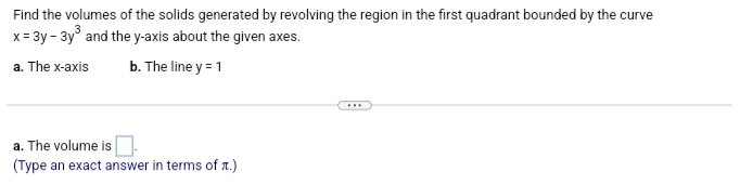 Find the volumes of the solids generated by revolving the region in the first quadrant bounded by the curve
x = 3y - 3y³ and the y-axis about the given axes.
a. The x-axis
b. The line y = 1
a. The volume is
(Type an exact answer in terms of .)