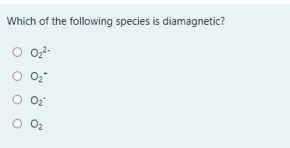 ### Question: Understanding Diamagnetic Species

**Which of the following species is diamagnetic?**

- ( ) O₂²⁻
- ( ) O₂⁺
- ( ) O₂⁻
- ( ) O₂

### Explanation:

Diamagnetism is a form of magnetism that occurs when an electron pair in an orbital is paired and thus, the magnetic moments cancel each other out, resulting in no net magnetic moment. Diamagnetic substances are repelled by a magnetic field. 

To determine which species among O₂²⁻, O₂⁺, O₂⁻, and O₂ is diamagnetic, we need to consider their electronic configurations and the resultant magnetic properties:

1. **O₂²⁻ (Peroxide ion)**: This ion has 18 electrons. In accordance with molecular orbital theory, it will have all paired electrons in its molecular orbitals.
2. **O₂⁺ (Superoxide ion)**: This ion has 15 electrons. There will be an unpaired electron in its molecular orbital configuration, making it paramagnetic.
3. **O₂⁻ (Diatomic oxygen anion)**: This ion has 17 electrons. It also has an unpaired electron, making it paramagnetic.
4. **O₂ (Diatomic oxygen)**: This molecule has 16 electrons. Its molecular orbital configuration also includes unpaired electrons, rendering it paramagnetic.

Thus, the correct answer is **O₂²⁻**, as it is the species with all electrons paired, making it diamagnetic.

### Educational Note:

In chemistry, understanding whether a molecule or ion is diamagnetic or paramagnetic is crucial for predicting its behavior in magnetic fields and has implications for various applications and scientific principles.

Remember to always consider the electron configuration and pairing of electrons in molecular orbitals when determining if a species is diamagnetic or paramagnetic.