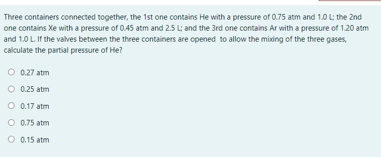 **Problem Statement: Calculation of Partial Pressure in Mixed Gases**

*Three containers connected together:*

1. **First Container:**
   - Contains Helium (He)
   - Pressure: 0.75 atm
   - Volume: 1.0 L

2. **Second Container:**
   - Contains Xenon (Xe)
   - Pressure: 0.45 atm
   - Volume: 2.5 L

3. **Third Container:**
   - Contains Argon (Ar)
   - Pressure: 1.20 atm
   - Volume: 1.0 L

*Scenario:*
If the valves between the three containers are opened, allowing the mixing of the three gases, calculate the partial pressure of Helium (He).

*Choices:*
- 0.27 atm
- 0.25 atm
- 0.17 atm
- 0.75 atm
- 0.15 atm