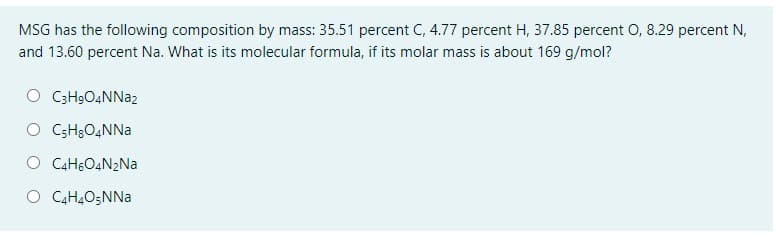 MSG has the following composition by mass: 35.51 percent C, 4.77 percent H, 37.85 percent O, 8.29 percent N,
and 13.60 percent Na. What is its molecular formula, if its molar mass is about 169 g/mol?
O C3H9O4NNA2
O CSH3O4NNA
O C4H6O4N2N.
O C4H4O;NNa
