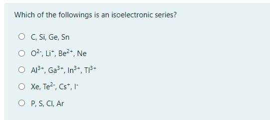 ### Isoelectronic Series Identification

**Question:**

Which of the followings is an isoelectronic series?

**Options:**

- O C, Si, Ge, Sn
- O O²⁻, Li⁺, Be²⁺, Ne
- O Al³⁺, Ga³⁺, In³⁺, Tl³⁺
- O Xe, Te²⁻, Cs⁺, I⁻
- O P, S, Cl, Ar

**Explanation:**

An isoelectronic series refers to a group of atoms, ions, or molecules that have the same number of electrons. This occurs when the entities involved share the same electron configuration despite potentially having different nuclear charges.

**Detailed Analysis of Options:**

1. **C, Si, Ge, Sn**: 
   - These are elements from the same group in the periodic table, but they do not have the same number of electrons in their neutral and ionized forms.

2. **O²⁻, Li⁺, Be²⁺, Ne**: 
   - O²⁻ has 10 electrons (8 protons + 2 extra electrons) 
   - Li⁺, with 1 less electron, also has 2 electrons (3 protons minus 1 electron),
   - Be²⁺ has 2 fewer electrons, making 2 electrons (4 protons minus 2 electrons),
   - Ne is a noble gas with 10 electrons.
   - So, they do not form an isoelectronic series because they have different numbers of electrons.

3. **Al³⁺, Ga³⁺, In³⁺, Tl³⁺**:
   - These ions typically share the same valence configuration because they lose the same number of electrons to achieve a stable structure.

4. **Xe, Te²⁻, Cs⁺, I⁻**:
   - All these ions and the neutral atom share the configuration of xenon (Xe), implying they have an identical number of electrons when ionized appropriately.
  
5. **P, S, Cl, Ar**:
   - These are sequential elements within the same period possessing different electrons in neutral states.

**Correct Answer:** 
- **Xe, Te²⁻, Cs⁺, I⁻**

This set forms an isoelectronic series as all listed ions and the atom share the