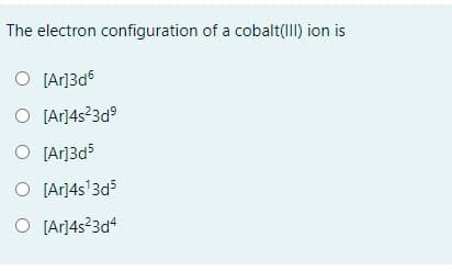 **Question:**

The electron configuration of a cobalt(III) ion is

**Options:**

1. ( ) [Ar]3d⁶
2. ( ) [Ar]4s²3d⁹
3. ( ) [Ar]3d⁵
4. ( ) [Ar]4s¹3d⁵
5. ( ) [Ar]4s²3d⁴

**Explanation:**

To determine the correct electron configuration for a cobalt(III) ion (Co³⁺), we need to understand its atomic electron configuration and how electrons are removed to form the ion.

- The neutral cobalt (Co) atom has the atomic number 27 and an electron configuration of [Ar] 4s² 3d⁷.
- When cobalt forms a Co³⁺ ion, it loses three electrons.
- Electrons are removed first from the 4s orbital and then from the 3d orbitals.

Given this information:

1. **[Ar]3d⁶**: Incorrect because it does not account for the removal of electrons from the 4s orbital.
2. **[Ar]4s²3d⁹**: Incorrect because it shows additional electrons rather than removal.
3. **[Ar]3d⁵**: Incorrect because it represents the removal of too many electrons.
4. **[Ar]4s¹3d⁵**: Incorrect because only one electron should be removed from the 4s orbital.
5. **[Ar]4s²3d⁴**: Incorrect because it does not correctly follow the removal order (4s first).

Therefore, the correct electron configuration of a cobalt(III) ion is **[Ar]3d⁶** (after removing 2 electrons from 4s² and 1 electron from 3d⁷).