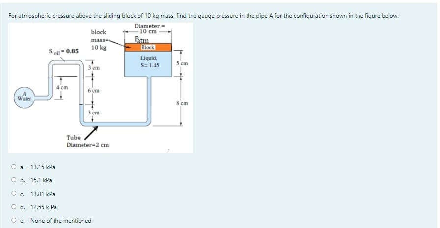 **Problem Statement**

For atmospheric pressure above the sliding block of 10 kg mass, find the gauge pressure in the pipe A for the configuration shown in the figure below.

**Diagram and Configuration Explanation**

The diagram presents a fluid system with the following key elements:

- A container labeled "A" filled with water.
- A tube system where water is shown entering from the left side of "A" and moving through the tube system.
- The tube has various sections with specified lengths and heights:
  - Initially vertical from "A" with a height of 4 cm.
  - Then horizontal to the right for 3 cm.
  - Then vertically downward for 10 cm.
  - Finally, a vertical section of height 8 cm after the horizontal segment.
- At the top of this configuration, a block of mass 10 kg is resting, exerting pressure through a diameter of 10 cm.
- This system has:
  - A liquid with specific weight S = 1.45 underneath the block.
  - Oil with S_oil = 0.85 filling the upper part of the tube (above the block).
- Tube diameter is given as 2 cm.

**Quiz Options**

What is the gauge pressure in the pipe A?

a. 13.15 kPa

b. 15.1 kPa

c. 13.81 kPa

d. 12.55 kPa

e. None of the mentioned