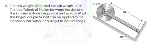 13 cm
2. The disk weighs 220 N and the bar weighs 110 N.
The coefficients of friction between the disk and
the inclined surface are us = 0.6 and He =0.5. What is
the largest couple M that can be applied to the
stationary disk without causing it to start rotating?
50 cm
O.
30°
