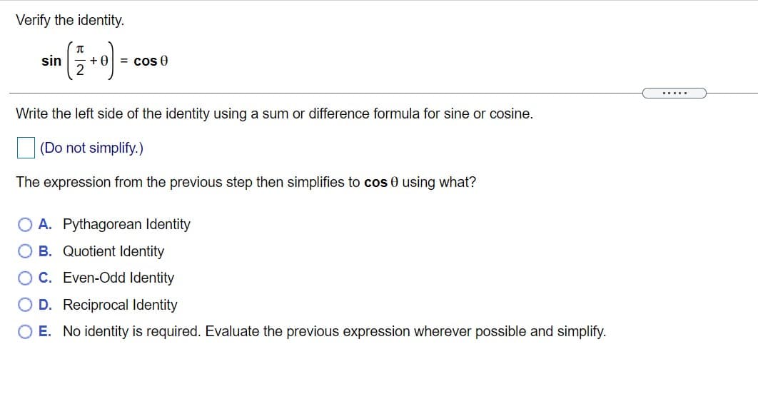 Verify the identity.
sin
+0
= cos 0
.....
Write the left side of the identity using a sum or difference formula for sine or cosine.
(Do not simplify.)
The expression from the previous step then simplifies to cos 0 using what?
O A. Pythagorean Identity
O B. Quotient Identity
OC. Even-Odd Identity
O D. Reciprocal Identity
O E. No identity is required. Evaluate the previous expression wherever possible and simplify.
