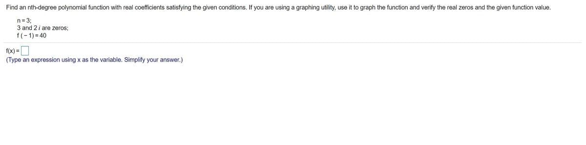 Find an nth-degree polynomial function with real coefficients satisfying the given conditions. If you are using a graphing utility, use it to graph the function and verify the real zeros and the given function value.
n = 3;
3 and 2 i are zeros;
f(- 1) = 40
f(x) =
(Type an expression using x as the variable. Simplify your answer.)

