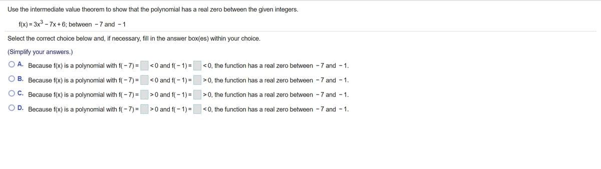 Use the intermediate value theorem to show that the polynomial has a real zero between the given integers.
f(x) = 3x - 7x+ 6; between -7 and - 1
Select the correct choice below and, if necessary, fill in the answer box(es) within your choice.
(Simplify your answers.)
O A. Because f(x) is a polynomial with f( - 7) =
<0 and f(- 1) =
< 0, the function has a real zero between -7 and - 1.
O B. Because f(x) is a polynomial with f(-7) =
<0 and f(- 1) =
>0, the function has a real zero between -7 and - 1.
O C. Because f(x) is a polynomial with f(- 7) =
|>0 and f(- 1) =
>0, the function has a real zero between -7 and - 1.
D. Because f(x) is a polynomial with f(- 7) =
>0 and f( - 1) =
< 0, the function has a real zero between - 7 and - 1.
