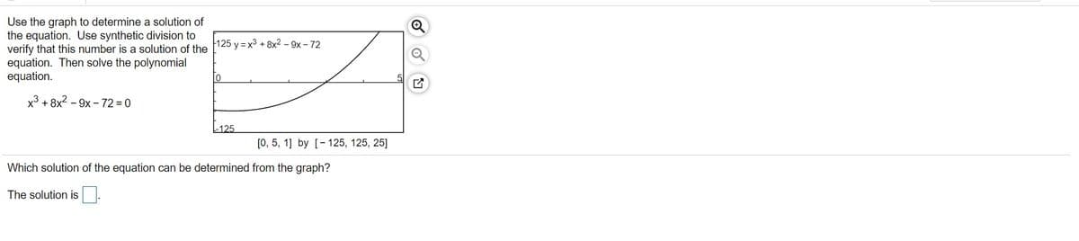 Use the graph to determine a solution of
the equation. Use synthetic division to
verify that this number is a solution of the
equation. Then solve the polynomial
equation.
125 y = x3 + 8x2 - 9x - 72
x³ + 8x? – 9x - 72 = 0
-125
[0, 5, 1] by [- 125, 125, 25]
Which solution of the equation can be determined from the graph?
The solution is
