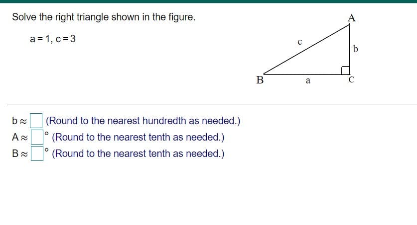 Solve the right triangle shown in the figure.
А
a = 1, c = 3
9.
В
a
C
(Round to the nearest hundredth as needed.)
(Round to the nearest tenth as needed.)
(Round to the nearest tenth as needed.)
