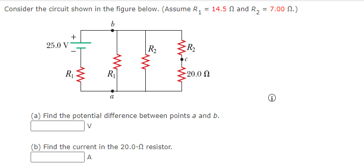 Consider the circuit shown in the figure below. (Assume R,
= 14.5 N and R,
7.00 n.)
25.0 V
R2
R2
R È
20.0 N
(a) Find the potential difference between points a and b.
(b) Find the current in the 20.0-n resistor.
A
