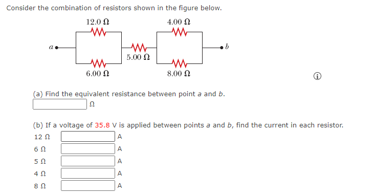 Consider the combination of resistors shown in the figure below.
12.0 Ω
4.00 N
5.00 N
6.00 N
8.00 N
(a) Find the equivalent resistance between point a and b.
(b) If a voltage of 35.8 V is applied between points a and b, find the current in each resistor.
12 N
A
6Ω
A
A
4 N
A
A
