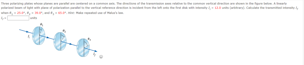 Three polarizing plates whose planes are parallel are centered on a common axis. The directions of the transmission axes relative to the common vertical direction are shown in the figure below. A linearly
polarized beam of light with plane of polarization parallel to the vertical reference direction is incident from the left onto the first disk with intensity I; = 12.0 units (arbitrary). Calculate the transmitted intensity IĘ
when 0, = 25.0°, 0, = 39.0°, and 0, = 65.0°. Hint: Make repeated use of Malus's law.
units
If =
02

