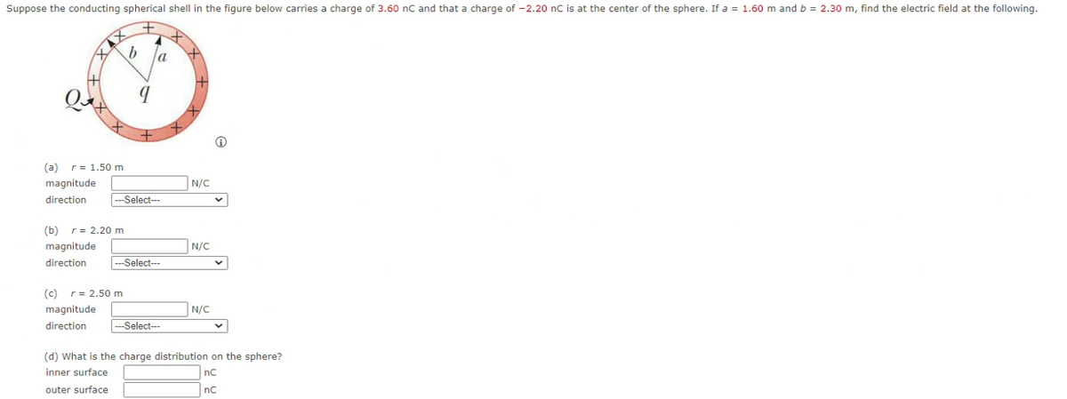 Suppose the conducting spherical shell in the figure below carries a charge of 3.60 nC and that a charge of -2.20 nC is at the center of the sphere. If a = 1.60 m and b = 2.30 m, find the electric field at the following.
a
(a) r= 1.50 m
magnitude
N/C
direction
-Select--
(b) r= 2.20 m
magnitude
N/C
direction
--Select--
(c) r= 2.50 m
magnitude
N/C
direction
|---Select---
(d) What is the charge distribution on the sphere?
inner surface
nC
outer surface
nc
