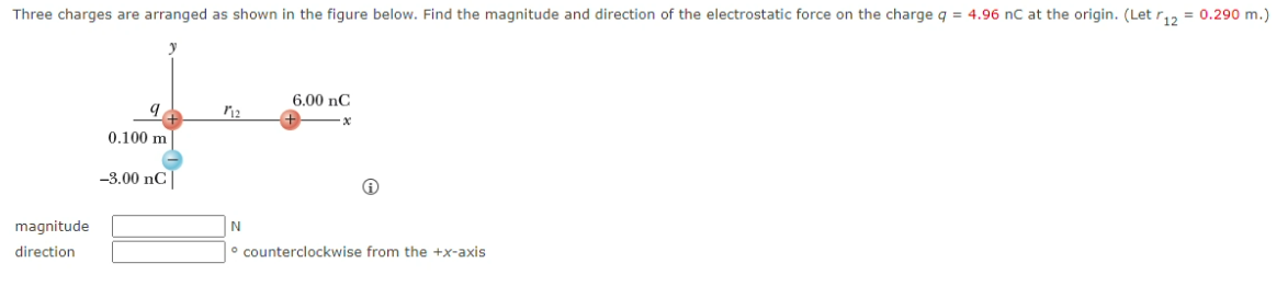 Three charges are arranged as shown in the figure below. Find the magnitude and direction of the electrostatic force on the charge q = 4.96 nC at the origin. (Let r,2 = 0.290 m.)
6.00 nC
0.100 m
-3.00 nC
N
magnitude
direction
° counterclockwise from the +x-axis
