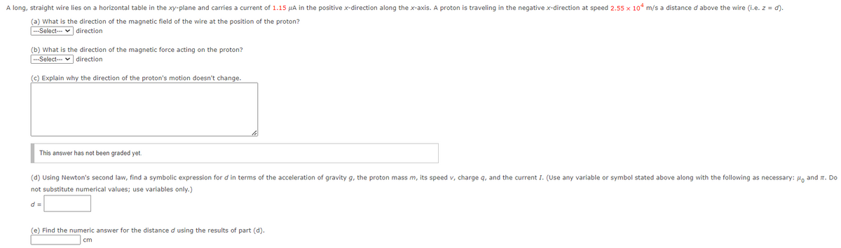 A long, straight wire lies on a horizontal table in the xy-plane and carries a current of 1.15 µA in the positive x-direction along the x-axis. A proton is traveling in the negative x-direction at speed 2.55 x 104 m/s a distance d above the wire (i.e. z = d).
(a) What is the direction of the magnetic field of the wire at the position of the proton?
|---Select--- v direction
(b) What is the direction of the magnetic force acting on the proton?
--Select--- v direction
(c) Explain why the direction of the proton's motion doesn't change.
This answer has not been graded yet.
(d) Using Newton's second law, find a symbolic expression for d in terms of the acceleration of gravity g, the proton mass m, its speed v, charge q, and the current I. (Use any variable or symbol stated above along with the following as necessary: 4, and n. Do
not substitute numerical values; use variables only.)
d =
(e) Find the numeric answer for the distanced using the results of part (d).
cm
