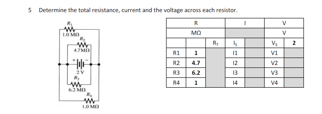 Determine the total resistance, current and the voltage across each resistor.
R
V
V
1.0 ΜΩ
R2
RT
Is
Vs
2
4.7 MO
R1
1
1
V1
R2
4.7
12
V2
2V
R3
6.2
13
V3
R3
R4
1
14
V4
6.2 MN
R4
1.0 ΜΩ
