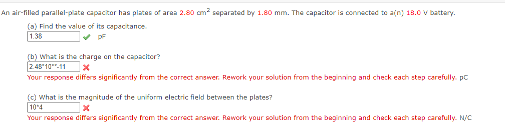 An air-filled parallel-plate capacitor has plates of area 2.80 cm2 separated by 1.80 mm. The capacitor is connected to a(n) 18.0 V battery.
(a) Find the value of its capacitance.
1.38
V pF
(b) What is the charge on the capacitor?
2.48*10**-11
Your response differs significantly from the correct answer. Rework your solution from the beginning and check each step carefully. pC
(c) What is the magnitude of the uniform electric field between the plates?
10*4
Your response differs significantly from the correct answer. Rework your solution from the beginning and check each step carefully. N/C
