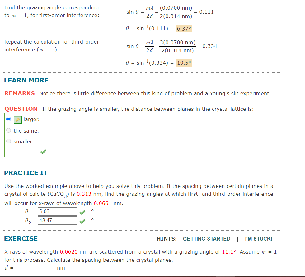 ml (0.0700 nm)
2d 2(0.314 nm)
Find the grazing angle corresponding
sin e =
0.111
to m = 1, for first-order interference:
e = sin-1(0.111) = 6.37°
Repeat the calculation for third-order
interference (m = 3):
mì 3(0.0700 nm)
sin e =
2d
= 0.334
2(0.314 nm)
e = sin(0.334) = 19.5°
LEARN MORE
REMARKS Notice there is little difference between this kind of problem and a Young's slit experiment.
QUESTION If the grazing angle is smaller, the distance between planes in the crystal lattice is:
larger.
O the same.
O smaller.
PRACTICE IT
Use the worked example above to help you solve this problem. If the spacing between certain planes in a
crystal of calcite (CaCO,) is 0.313 nm, find the grazing angles at which first- and third-order interference
will occur for x-rays of wavelength 0.0661 nm.
0, = 6.06
82 =| 18.47
EXERCISE
HINTS: GETTING STARTED |
I'M STUCK!
X-rays of wavelength 0.0620 nm are scattered from a crystal with a grazing angle of 11.1°. Assume m = 1
for this process. Calculate the spacing between the crystal planes.
d =
nm
