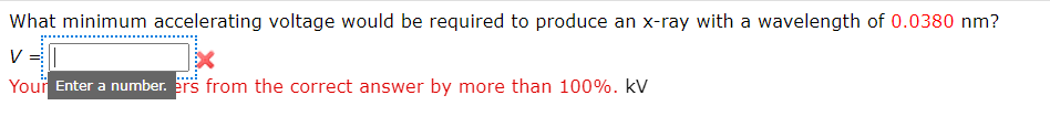 What minimum accelerating voltage would be required to produce an x-ray with a wavelength of 0.0380 nm?
V
Your Enter a number. ers from the correct answer by more than 100%. kV
