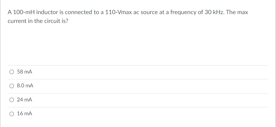 A 100-mH inductor is connected to a 110-Vmax ac source at a frequency of 30 kHz. The max
current in the circuit is?
O 58 mA
O 8.0 mA
O 24 mA
O 16 mA
