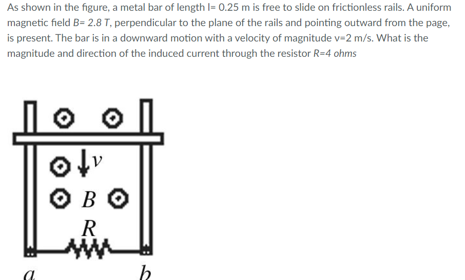 As shown in the figure, a metal bar of length l= 0.25 m is free to slide on frictionless rails. A uniform
magnetic field B= 2.8 T, perpendicular to the plane of the rails and pointing outward from the page,
is present. The bar is in a downward motion with a velocity of magnitude v=2 m/s. What is the
magnitude and direction of the induced current through the resistor R=4 ohms
O BO
R
