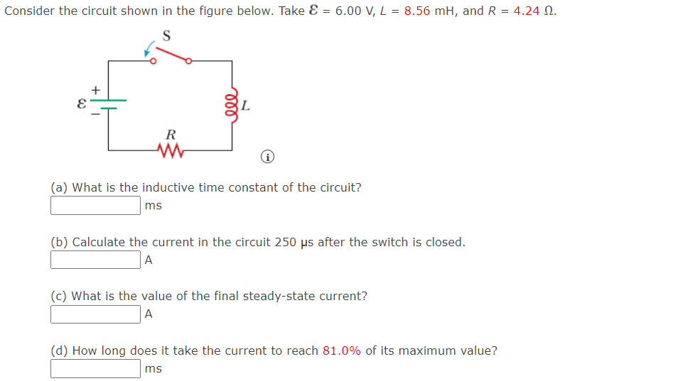 Consider the circuit shown in the figure below. Take E = 6.00 V, L = 8.56 mH, and R = 4.24 N.
R
(a) What is the inductive time constant of the circuit?
ms
(b) Calculate the current in the circuit 250 µs after the switch is closed.
A
(c) What is the value of the final steady-state current?
(d) How long does it take the current to reach 81.0% of its maximum value?
ms
