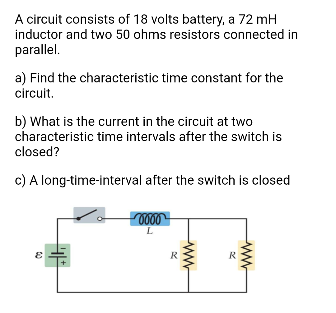 A circuit consists of 18 volts battery, a 72 mH
inductor and two 50 ohms resistors connected in
parallel.
a) Find the characteristic time constant for the
circuit.
b) What is the current in the circuit at two
characteristic time intervals after the switch is
closed?
c) A long-time-interval after the switch is closed
L
R
R
ww
