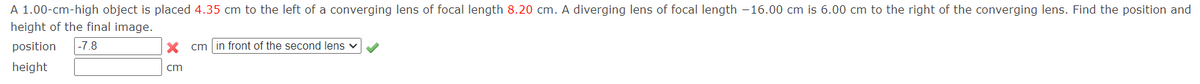 A 1.00-cm-high object is placed 4.35 cm to the left of a converging lens of focal length 8.20 cm. A diverging lens of focal length -16.00 cm is 6.00 cm to the right of the converging lens. Find the position and
height of the final image.
position
|-7.8
X cm in front of the second lens v
height
cm
