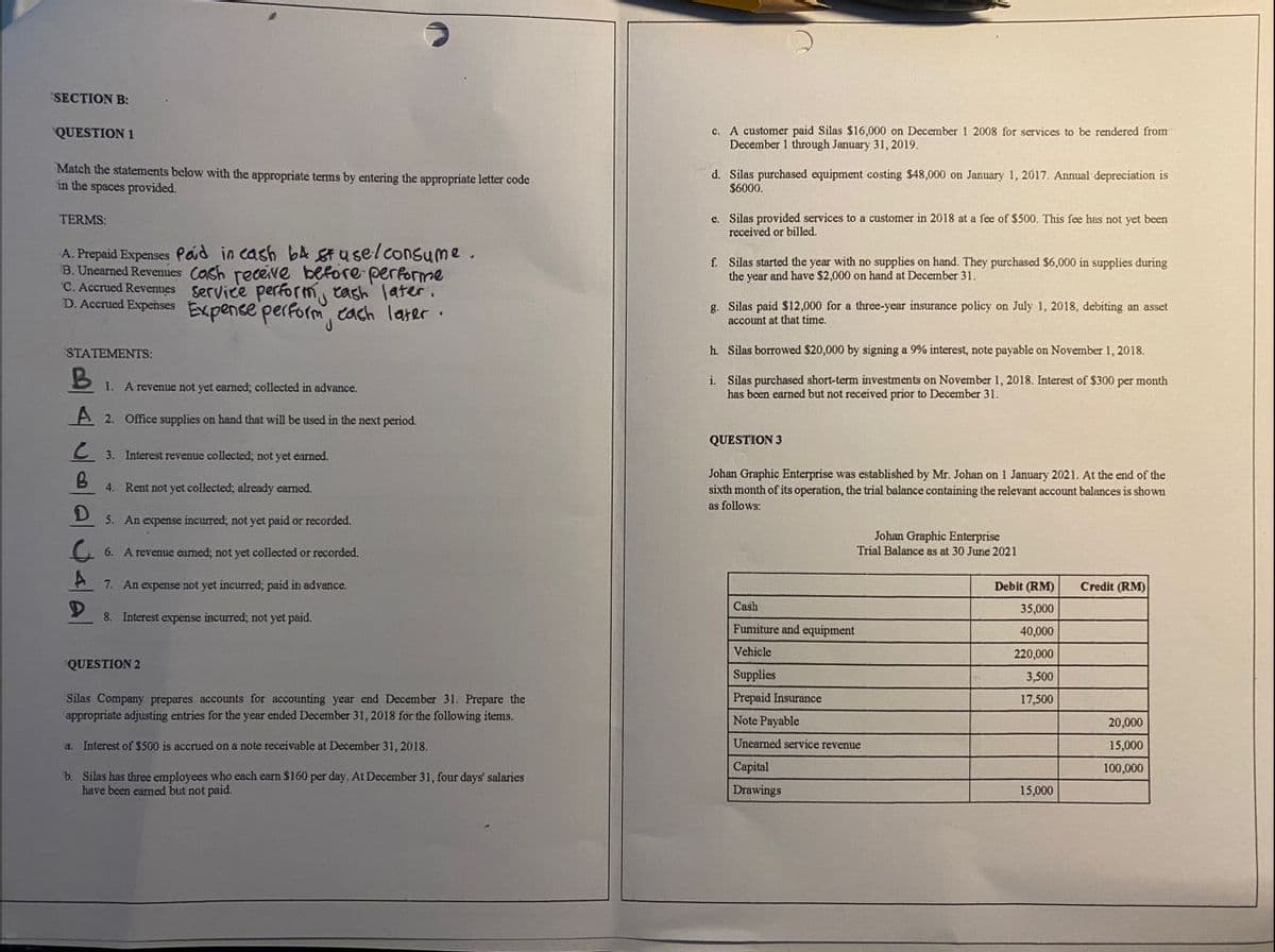 SECTION B:
QUESTION 1
Match the statements below with the appropriate terms by entering the appropriate letter code
in the spaces provided.
TERMS:
A. Prepaid Expenses Paid in cash b4 stuse/consume.
B. Unearned Revenues Cash receive before performe
C. Accrued Revenues
D. Accrued Expenses
Service perform, cash later.
Expense perform each later.
STATEMENTS:
B
1. A revenue not yet earned; collected in advance.
A 2. Office supplies on hand that will be used in the next period.
3. Interest revenue collected; not yet earned.
B
4. Rent not yet collected; already earned.
D
5. An expense incurred; not yet paid or recorded.
6. A revenue carned; not yet collected or recorded.
A 7. An expense not yet incurred; paid in advance.
D
8. Interest expense incurred; not yet paid.
QUESTION 2
Silas Company prepares accounts for accounting year end December 31. Prepare the
appropriate adjusting entries for the year ended December 31, 2018 for the following items.
a. Interest of $500 is accrued on a note receivable at December 31, 2018.
b. Silas has three employees who each earn $160 per day. At December 31, four days' salaries
have been earned but not paid.
c. A customer paid Silas $16,000 on December 1 2008 for services to be rendered from
December 1 through January 31, 2019.
d. Silas purchased equipment costing $48,000 on January 1, 2017. Annual depreciation is
$6000.
e. Silas provided services to a customer in 2018 at a fee of $500. This fee has not yet been
received or billed.
f. Silas started the year with no supplies on hand. They purchased $6,000 in supplies during
the year and have $2,000 on hand at December 31.
g. Silas paid $12,000 for a three-year insurance policy on July 1, 2018, debiting an asset
account at that time.
h. Silas borrowed $20,000 by signing a 9% interest, note payable on November 1, 2018.
i. Silas purchased short-term investments on November 1, 2018. Interest of $300 per month
has been earned but not received prior to December 31.
QUESTION 3
Johan Graphic Enterprise was established by Mr. Johan on 1 January 2021. At the end of the
sixth month of its operation, the trial balance containing the relevant account balances is shown
as follows:
Johan Graphic Enterprise
Trial Balance as at 30 June 2021
Credit (RM)
Cash
Fumiture and equipment
Vehicle
Supplies
Prepaid Insurance
Note Payable
20,000
Unearned service revenue
15,000
Capital
100,000
Drawings
Debit (RM)
35,000
40,000
220,000
3,500
17,500
15,000