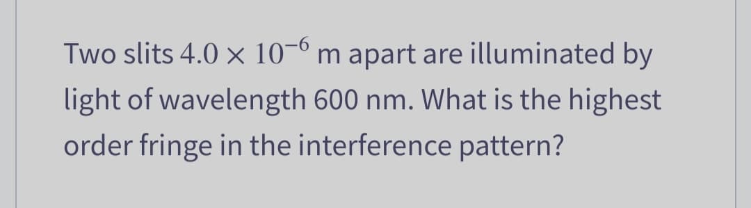 Two slits 4.0 x 10-6 m apart are illuminated by
light of wavelength 600 nm. What is the highest
order fringe in the interference pattern?