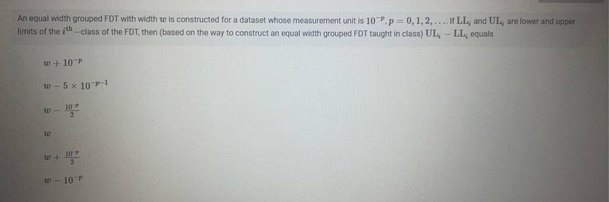 An equal width grouped FDT with width w is constructed for a dataset whose measurement unit is 10 P, p = 0, 1, 2,.... If LL; and UL; are lower and upper
limits of the ith-class of the FDT, then (based on the way to construct an equal width grouped FDT taught in class) UL; - LL; equals
W+10 P
w-5 x 10-P-1
W- 10 P
2
W
w+
10 P
2
W-10 P