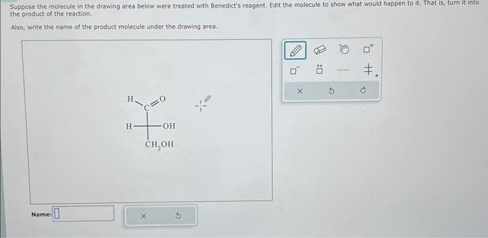 Suppose the molecule in the drawing area below were treated with Benedict's reagent. Edit the molecule to show what would happen to it. That is, turn it into
the product of the reaction.
Also, write the name of the product molecule under the drawing area.
Name:
0
H+OH
-OH
CH₂OH
0
X
U:
‡,