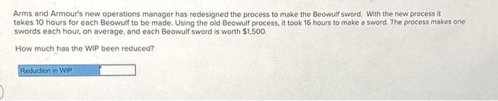 Arms and Armour's new operations manager has redesigned the process to make the Beowulf sword. With the new process it
takes 10 hours for each Beowulf to be made. Using the old Beowulf process, it took 16 hours to make a sword. The process makes one
swords each hour, on average, and each Beowulf sword is worth $1,500.
How much has the WIP been reduced?
Reduction in WIP