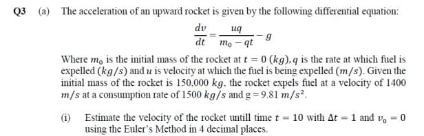 Q3 (a) The acceleration of an upward rocket is given by the following differential equation:
dv
uq
dt mo - qt
Where m, is the initial mass of the rocket at t = 0 (kg), q is the rate at which fuel is
expelled (kg/s) and u is velocity at which the fuel is being expelled (m/s). Given the
initial mass of the rocket is 150,000 kg, the rocket expels fuel at a velocity of 1400
m/s at a consumption rate of 1500 kg/s and g = 9.81 m/s?.
(i) Estimate the velocity of the rocket untill time t = 10 with At = 1 and vo = 0
using the Euler's Method in 4 decimal places.
