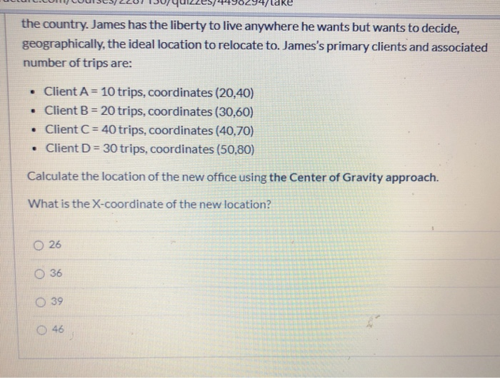 the country. James has the liberty to live anywhere he wants but wants to decide,
geographically, the ideal location to relocate to. James's primary clients and associated
number of trips are:
• Client A = 10 trips, coordinates (20,40)
• Client B = 20 trips, coordinates (30,60)
• Client C= 40 trips, coordinates (40,70)
• Client D = 30 trips, coordinates (50,80)
%3!
%3!
Calculate the location of the new office using the Center of Gravity approach.
What is the X-coordinate of the new location?
