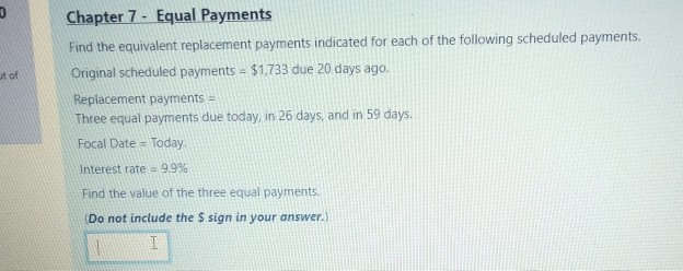 Find the equivalent replacement payments indicated for each of the following scheduled payments.
Original scheduled payments = $1,733 due 20 days ago.
Replacement payments =
Three equal payments due today, in 26 days, and in 59 days.
Focal Date = Today.
Interest rate 9.9%
Find the value of the three equal payments.
(Do not include the $ sign in your answer.)
