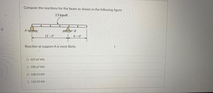 Compute the reactions for the beam as shown in the following figure:
25 kipstt
12-0
6-0
Reaction at support A is most likely:
O 107.67 KN
O 109.67 KN
O 108.33 KN
O 110.33 KN
